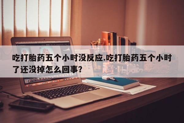 米非米索购买链接联系微信吃打胎药五个小时没反应.吃打胎药五个小时了还没掉怎么回事？