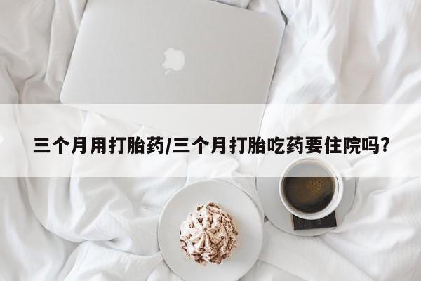 米非米索购买链接联系微信三个月用打胎药/三个月打胎吃药要住院吗?