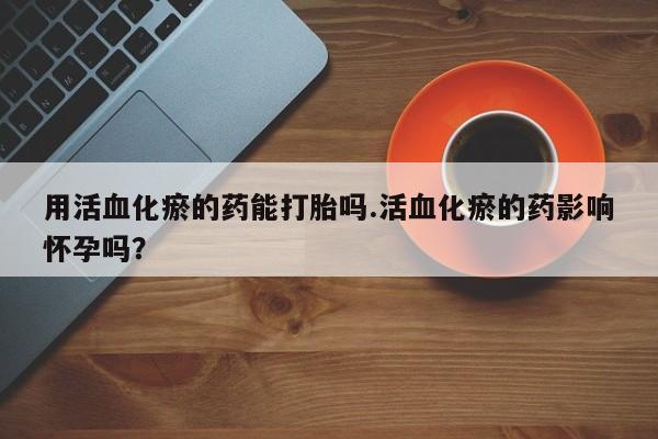 米非米索购买链接联系微信用活血化瘀的药能打胎吗.活血化瘀的药影响怀孕吗？