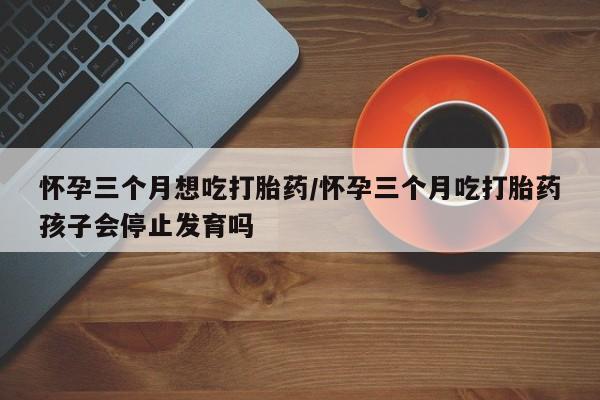米非米索购买链接联系微信怀孕三个月想吃打胎药/怀孕三个月吃打胎药孩子会停止发育吗