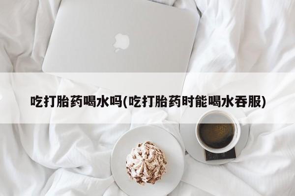 米非米索购买链接联系微信吃打胎药喝水吗(吃打胎药时能喝水吞服)