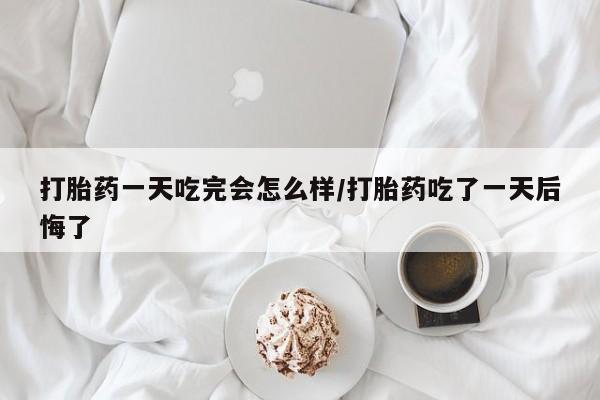 米非米索购买链接联系微信打胎药一天吃完会怎么样/打胎药吃了一天后悔了