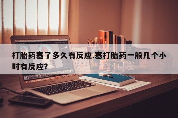 米非米索购买链接联系微信打胎药塞了多久有反应.塞打胎药一般几个小时有反应？