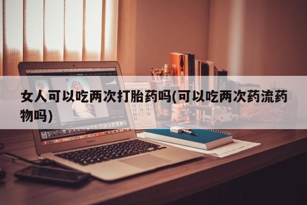 米非米索购买链接联系微信女人可以吃两次打胎药吗(可以吃两次药流药物吗)