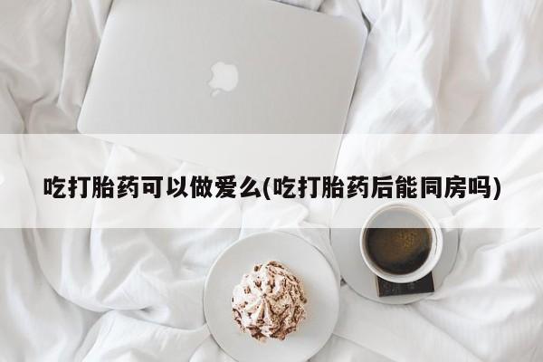 米非米索购买链接联系微信吃打胎药可以做爱么(吃打胎药后能同房吗)