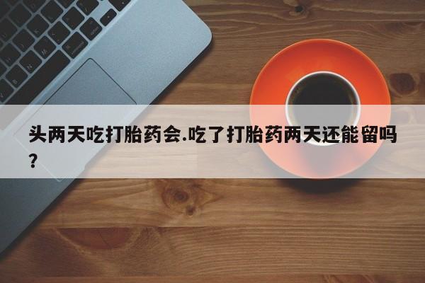 米非米索购买链接联系微信头两天吃打胎药会.吃了打胎药两天还能留吗？