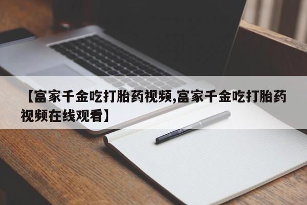 米非米索购买链接联系微信【富家千金吃打胎药视频,富家千金吃打胎药视频在线观看】