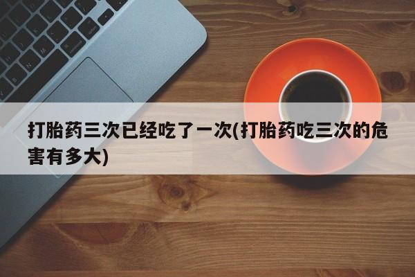 米非米索购买链接联系微信打胎药三次已经吃了一次(打胎药吃三次的危害有多大)