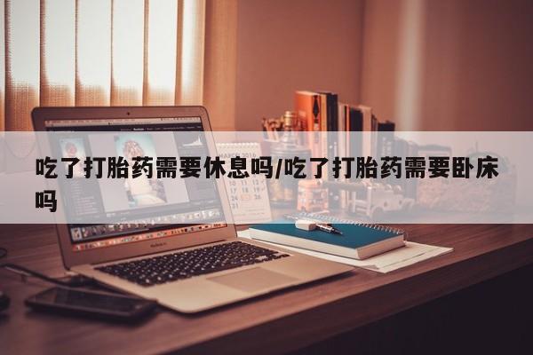 米非米索购买链接联系微信吃了打胎药需要休息吗/吃了打胎药需要卧床吗