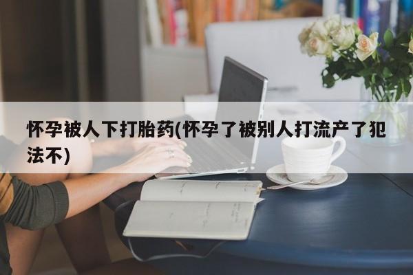 米非米索购买链接联系微信怀孕被人下打胎药(怀孕了被别人打流产了犯法不)