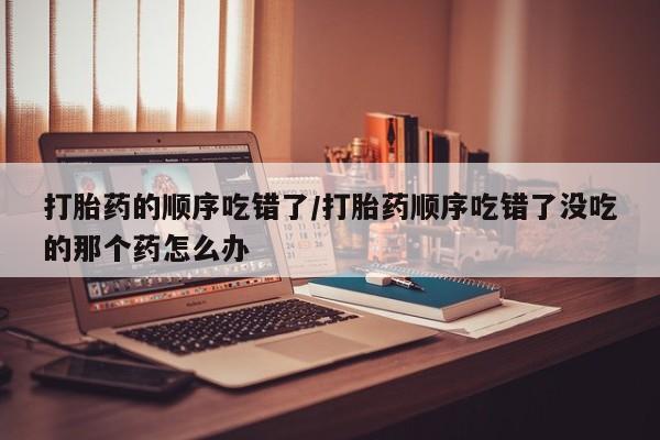 米非米索购买链接联系微信打胎药的顺序吃错了/打胎药顺序吃错了没吃的那个药怎么办