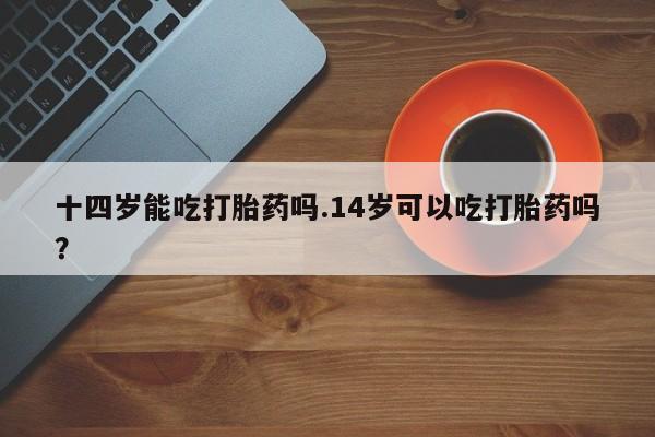 米非米索购买链接联系微信十四岁能吃打胎药吗.14岁可以吃打胎药吗？
