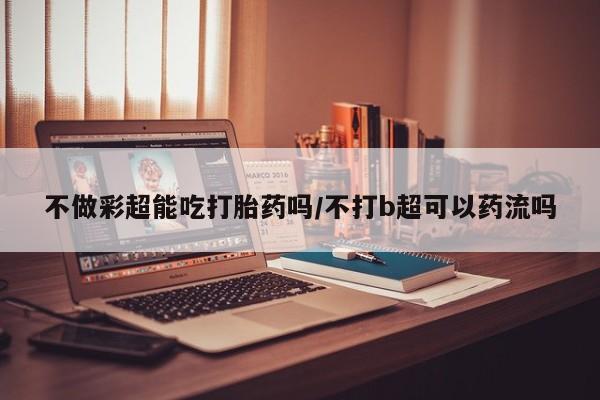 米非米索购买链接联系微信不做彩超能吃打胎药吗/不打b超可以药流吗
