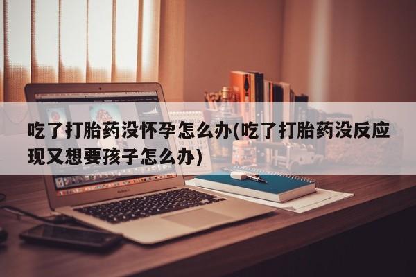 米非米索购买链接联系微信吃了打胎药没怀孕怎么办(吃了打胎药没反应现又想要孩子怎么办)