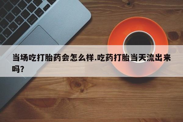 米非米索购买链接联系微信当场吃打胎药会怎么样.吃药打胎当天流出来吗？