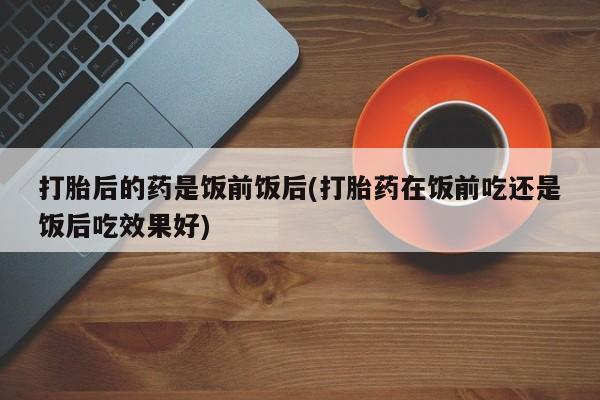 米非米索购买链接联系微信打胎后的药是饭前饭后(打胎药在饭前吃还是饭后吃效果好)