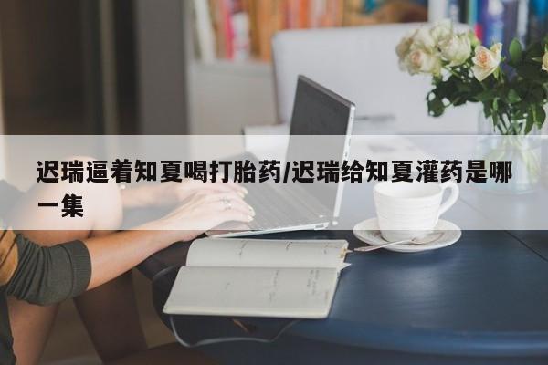 米非米索购买链接联系微信迟瑞逼着知夏喝打胎药/迟瑞给知夏灌药是哪一集