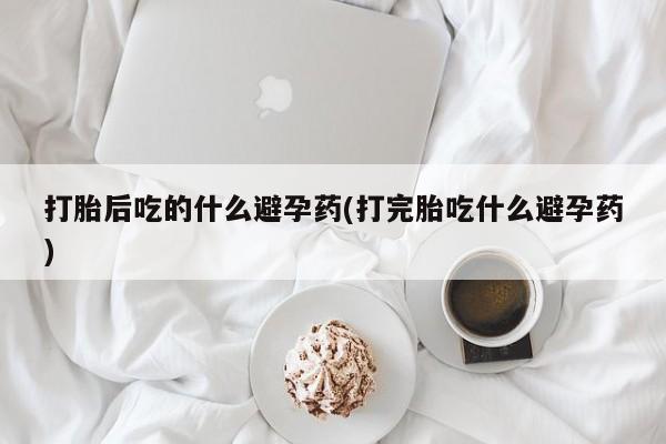 米非米索购买链接联系微信打胎后吃的什么避孕药(打完胎吃什么避孕药)