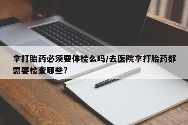 米非米索购买链接联系微信拿打胎药必须要体检么吗/去医院拿打胎药都需要检查哪些?