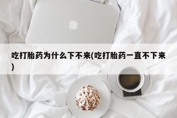 米非米索购买链接联系微信吃打胎药为什么下不来(吃打胎药一直不下来)
