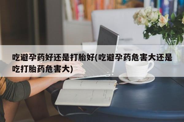 米非米索购买链接联系微信吃避孕药好还是打胎好(吃避孕药危害大还是吃打胎药危害大)