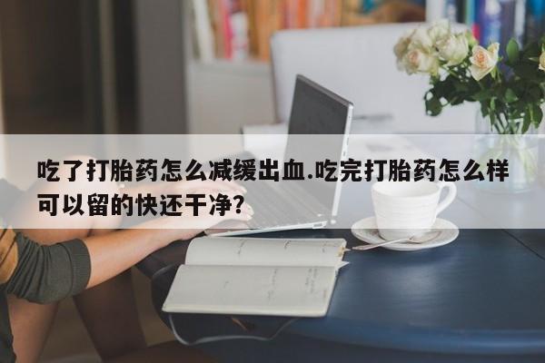 米非米索购买链接联系微信吃了打胎药怎么减缓出血.吃完打胎药怎么样可以留的快还干净？