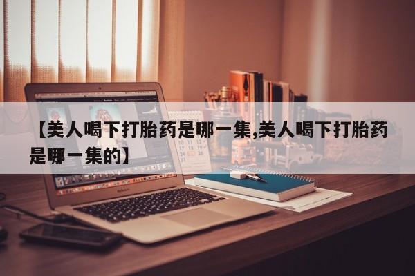 米非米索购买链接联系微信【美人喝下打胎药是哪一集,美人喝下打胎药是哪一集的】