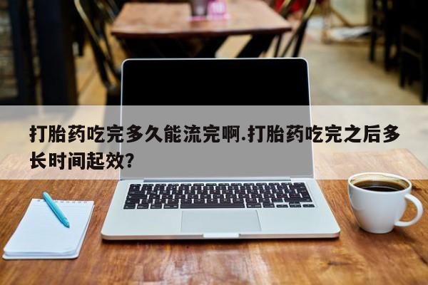 米非米索购买链接联系微信打胎药吃完多久能流完啊.打胎药吃完之后多长时间起效？