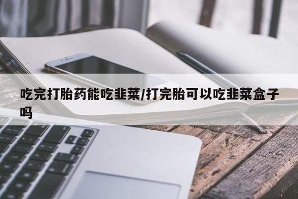 米非米索购买链接联系微信吃完打胎药能吃韭菜/打完胎可以吃韭菜盒子吗