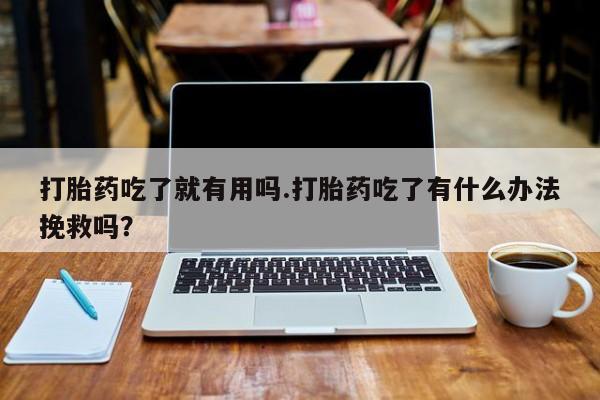 米非米索购买链接联系微信打胎药吃了就有用吗.打胎药吃了有什么办法挽救吗？