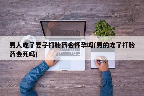 米非米索购买链接联系微信男人吃了妻子打胎药会怀孕吗(男的吃了打胎药会死吗)